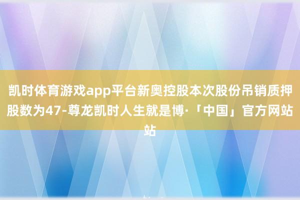 凯时体育游戏app平台新奥控股本次股份吊销质押股数为47-尊龙凯时人生就是博·「中国」官方网站
