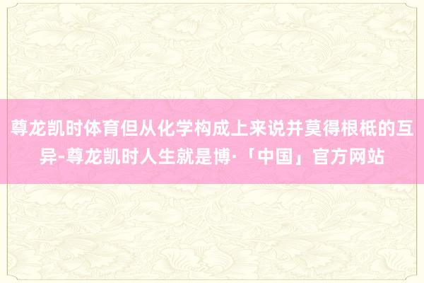 尊龙凯时体育但从化学构成上来说并莫得根柢的互异-尊龙凯时人生就是博·「中国」官方网站