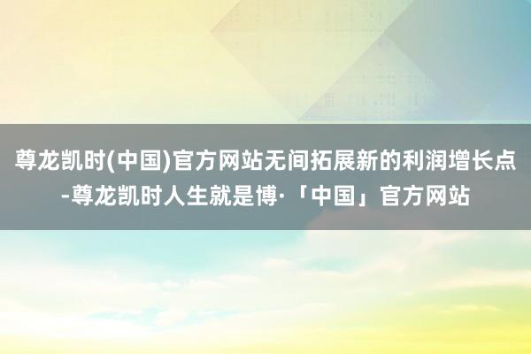 尊龙凯时(中国)官方网站无间拓展新的利润增长点-尊龙凯时人生就是博·「中国」官方网站