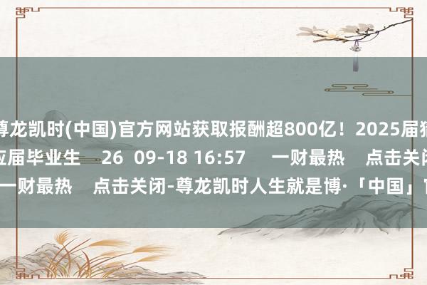 尊龙凯时(中国)官方网站获取报酬超800亿!2025届猜度招募6000名应届毕业生 26 09-18 16:57 一财最热 点击关闭-尊龙凯时人生就是博·「中国」官方网站