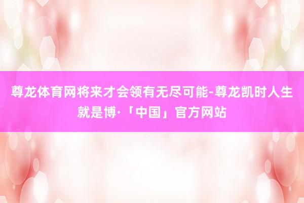 尊龙体育网将来才会领有无尽可能-尊龙凯时人生就是博·「中国」官方网站