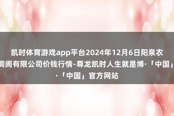 凯时体育游戏app平台2024年12月6日阳泉农家具批发阛阓有限公司价钱行情-尊龙凯时人生就是博·「中国」官方网站