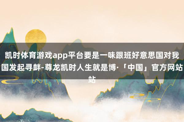 凯时体育游戏app平台要是一味跟班好意思国对我国发起寻衅-尊龙凯时人生就是博·「中国」官方网站