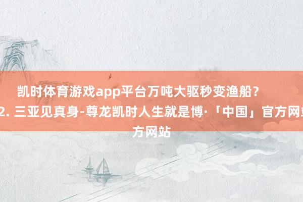 凯时体育游戏app平台万吨大驱秒变渔船? 2. 三亚见真身-尊龙凯时人生就是博·「中国」官方网站
