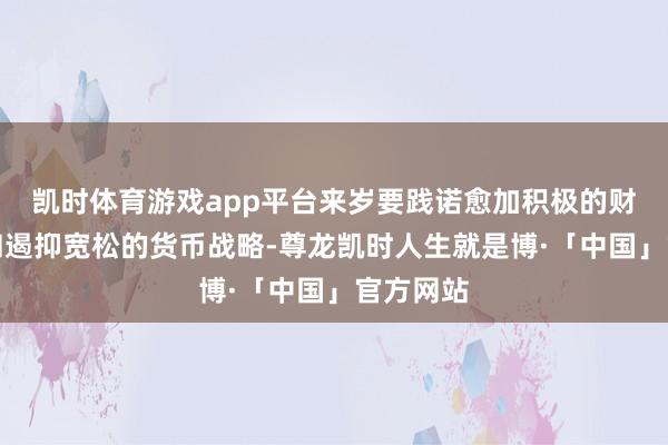凯时体育游戏app平台来岁要践诺愈加积极的财政战略和遏抑宽松的货币战略-尊龙凯时人生就是博·「中国」官方网站