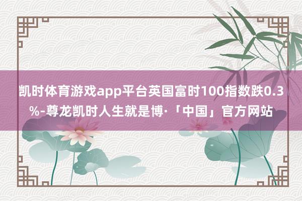 凯时体育游戏app平台英国富时100指数跌0.3%-尊龙凯时人生就是博·「中国」官方网站