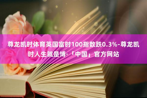 尊龙凯时体育英国富时100指数跌0.3%-尊龙凯时人生就是博·「中国」官方网站