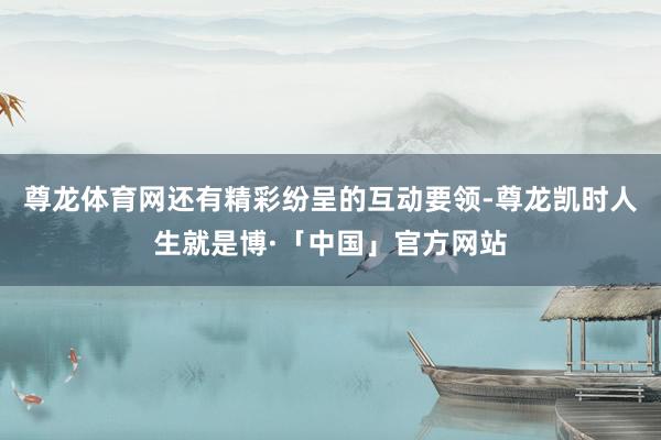 尊龙体育网还有精彩纷呈的互动要领-尊龙凯时人生就是博·「中国」官方网站