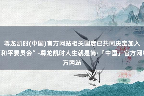 尊龙凯时(中国)官方网站相关国度已共同决定加入“和平委员会”-尊龙凯时人生就是博·「中国」官方网站