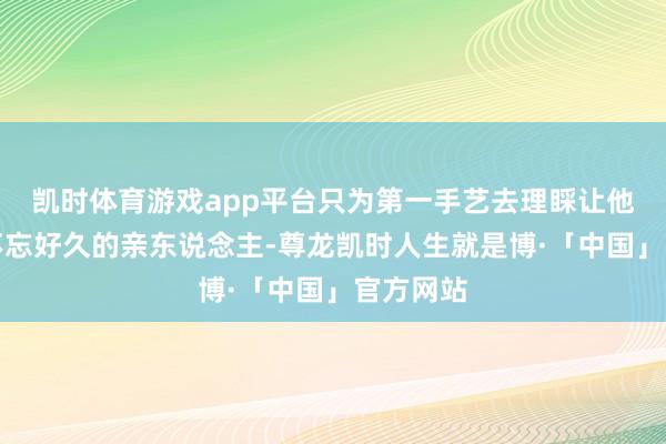 凯时体育游戏app平台只为第一手艺去理睬让他们没世不忘好久的亲东说念主-尊龙凯时人生就是博·「中国」官方网站