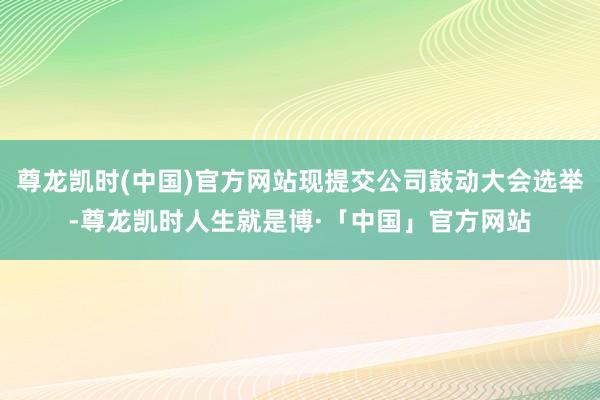 尊龙凯时(中国)官方网站现提交公司鼓动大会选举-尊龙凯时人生就是博·「中国」官方网站