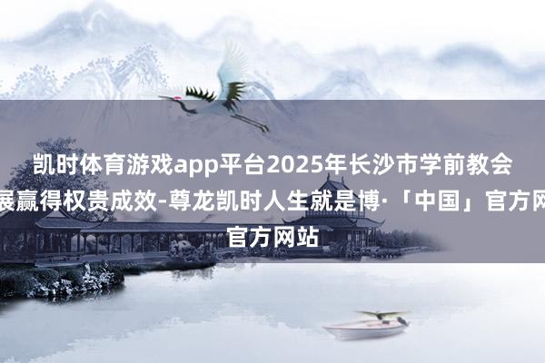 凯时体育游戏app平台2025年长沙市学前教会发展赢得权贵成效-尊龙凯时人生就是博·「中国」官方网站