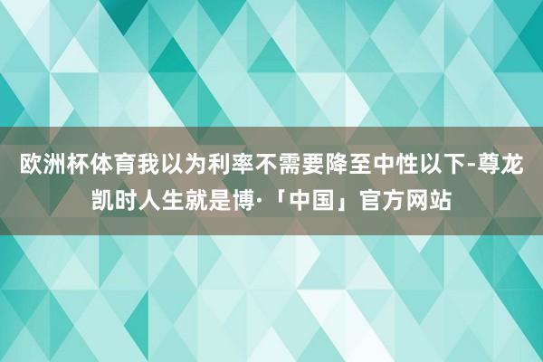 欧洲杯体育我以为利率不需要降至中性以下-尊龙凯时人生就是博·「中国」官方网站