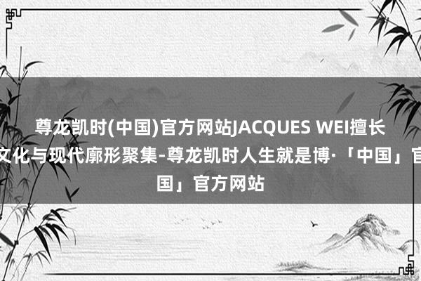 尊龙凯时(中国)官方网站JACQUES WEI擅长将古典文化与现代廓形聚集-尊龙凯时人生就是博·「中国」官方网站