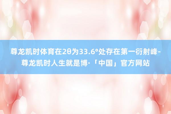 尊龙凯时体育在2θ为33.6°处存在第一衍射峰-尊龙凯时人生就是博·「中国」官方网站