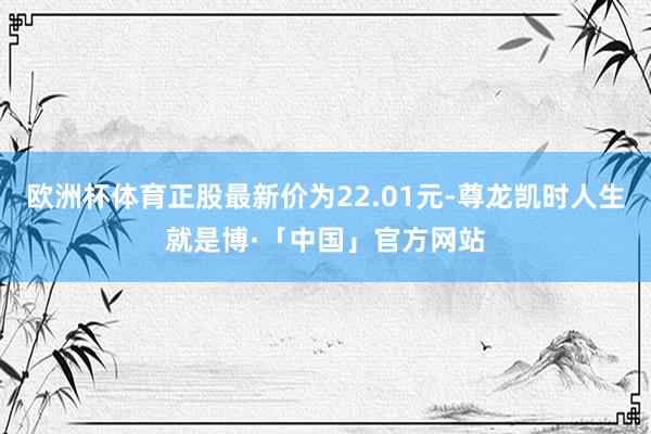 欧洲杯体育正股最新价为22.01元-尊龙凯时人生就是博·「中国」官方网站