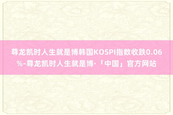 尊龙凯时人生就是博韩国KOSPI指数收跌0.06%-尊龙凯时人生就是博·「中国」官方网站