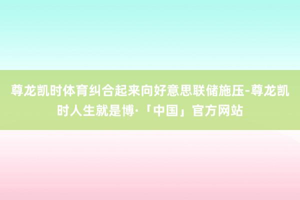 尊龙凯时体育纠合起来向好意思联储施压-尊龙凯时人生就是博·「中国」官方网站