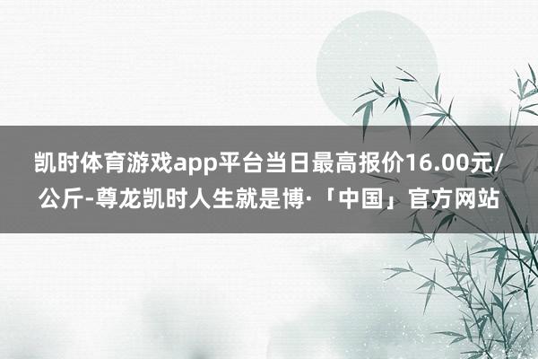 凯时体育游戏app平台当日最高报价16.00元/公斤-尊龙凯时人生就是博·「中国」官方网站
