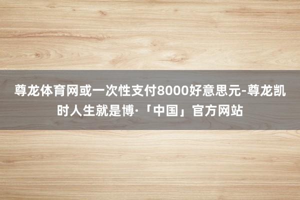 尊龙体育网或一次性支付8000好意思元-尊龙凯时人生就是博·「中国」官方网站