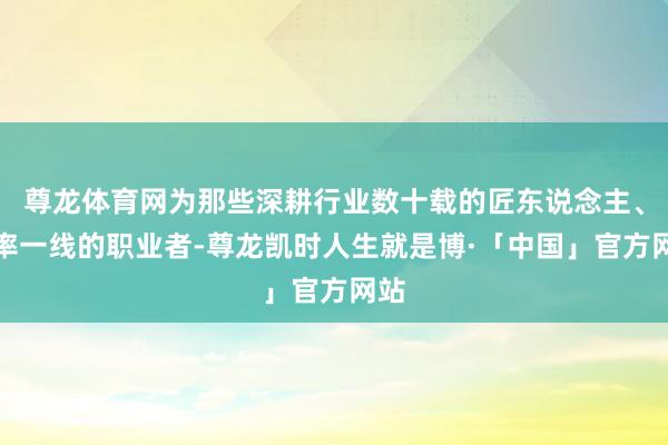 尊龙体育网为那些深耕行业数十载的匠东说念主、效率一线的职业者-尊龙凯时人生就是博·「中国」官方网站