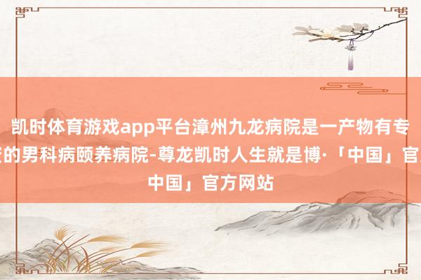 凯时体育游戏app平台漳州九龙病院是一产物有专科天资的男科病颐养病院-尊龙凯时人生就是博·「中国」官方网站