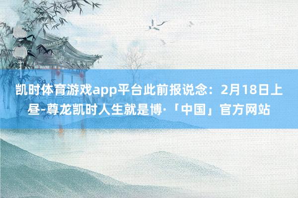 凯时体育游戏app平台此前报说念：2月18日上昼-尊龙凯时人生就是博·「中国」官方网站