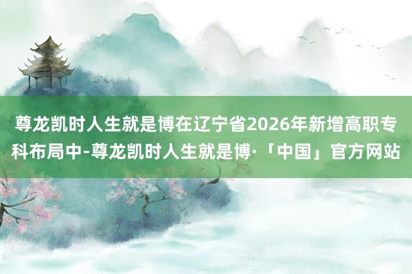 尊龙凯时人生就是博在辽宁省2026年新增高职专科布局中-尊龙凯时人生就是博·「中国」官方网站