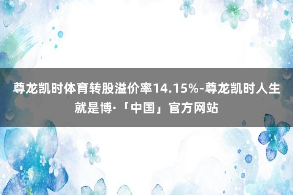尊龙凯时体育转股溢价率14.15%-尊龙凯时人生就是博·「中国」官方网站