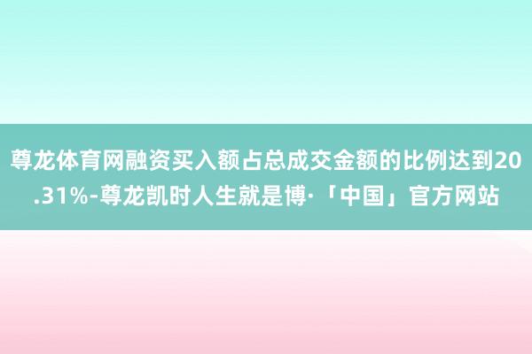 尊龙体育网融资买入额占总成交金额的比例达到20.31%-尊龙凯时人生就是博·「中国」官方网站