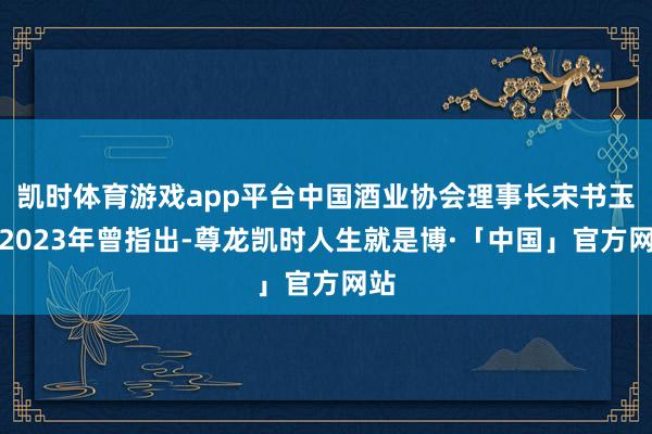 凯时体育游戏app平台中国酒业协会理事长宋书玉在2023年曾指出-尊龙凯时人生就是博·「中国」官方网站