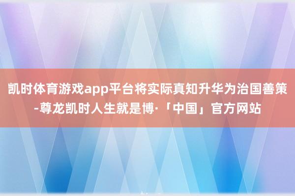 凯时体育游戏app平台将实际真知升华为治国善策-尊龙凯时人生就是博·「中国」官方网站