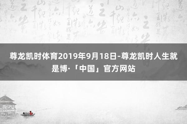 尊龙凯时体育　　2019年9月18日-尊龙凯时人生就是博·「中国」官方网站