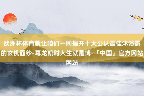 欧洲杯体育就让咱们一同揭开十大公认最佳沐浴露的玄机面纱-尊龙凯时人生就是博·「中国」官方网站