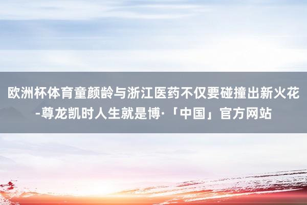 欧洲杯体育童颜龄与浙江医药不仅要碰撞出新火花-尊龙凯时人生就是博·「中国」官方网站