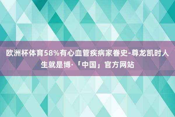 欧洲杯体育58%有心血管疾病家眷史-尊龙凯时人生就是博·「中国」官方网站