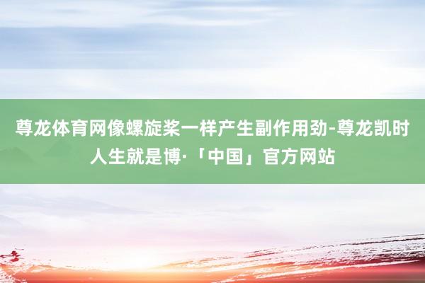 尊龙体育网像螺旋桨一样产生副作用劲-尊龙凯时人生就是博·「中国」官方网站