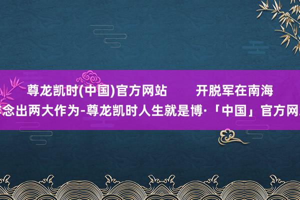 尊龙凯时(中国)官方网站        开脱军在南海作念出两大作为-尊龙凯时人生就是博·「中国」官方网站