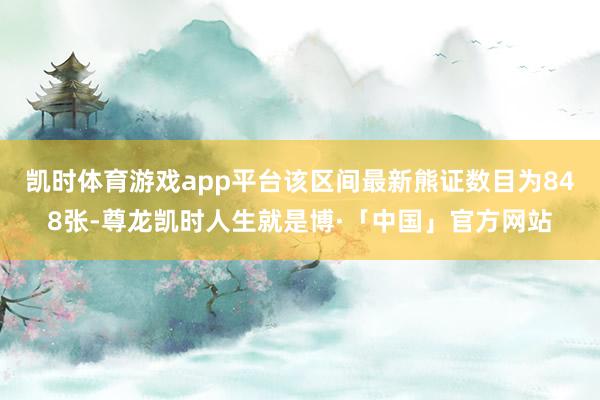 凯时体育游戏app平台该区间最新熊证数目为848张-尊龙凯时人生就是博·「中国」官方网站