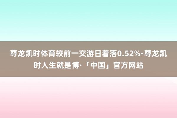 尊龙凯时体育较前一交游日着落0.52%-尊龙凯时人生就是博·「中国」官方网站