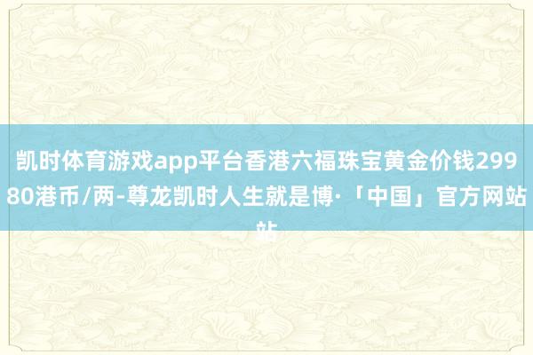 凯时体育游戏app平台香港六福珠宝黄金价钱29980港币/两-尊龙凯时人生就是博·「中国」官方网站