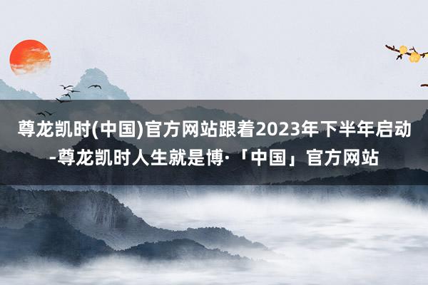 尊龙凯时(中国)官方网站跟着2023年下半年启动-尊龙凯时人生就是博·「中国」官方网站
