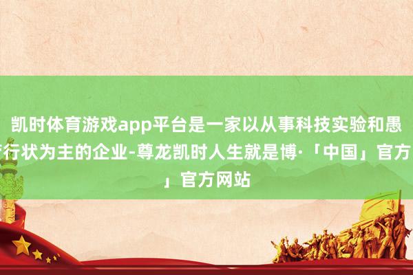 凯时体育游戏app平台是一家以从事科技实验和愚弄管行状为主的企业-尊龙凯时人生就是博·「中国」官方网站