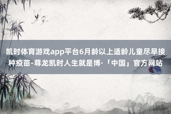 凯时体育游戏app平台6月龄以上适龄儿童尽早接种疫苗-尊龙凯时人生就是博·「中国」官方网站