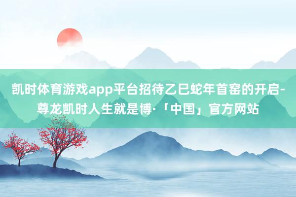 凯时体育游戏app平台招待乙巳蛇年首窑的开启-尊龙凯时人生就是博·「中国」官方网站