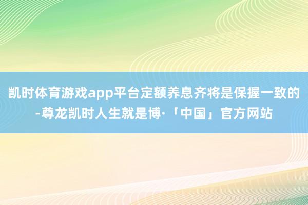 凯时体育游戏app平台定额养息齐将是保握一致的-尊龙凯时人生就是博·「中国」官方网站