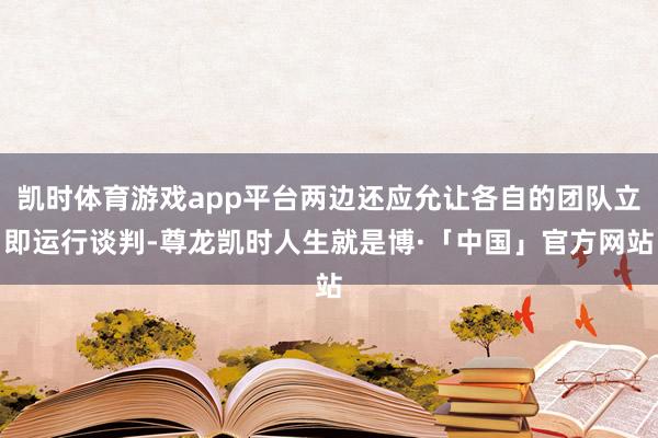 凯时体育游戏app平台两边还应允让各自的团队立即运行谈判-尊龙凯时人生就是博·「中国」官方网站