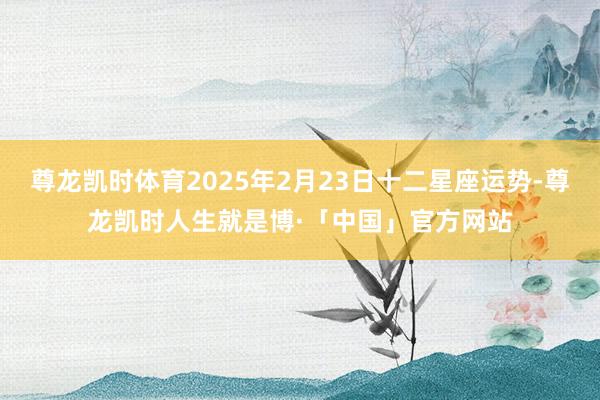 尊龙凯时体育2025年2月23日十二星座运势-尊龙凯时人生就是博·「中国」官方网站