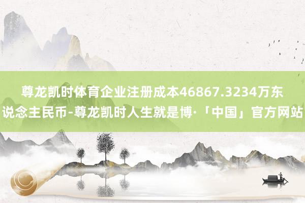 尊龙凯时体育企业注册成本46867.3234万东说念主民币-尊龙凯时人生就是博·「中国」官方网站