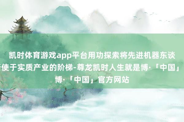 凯时体育游戏app平台用功探索将先进机器东谈主时期行使于实质产业的阶梯-尊龙凯时人生就是博·「中国」官方网站